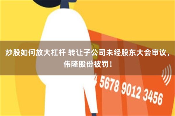 炒股如何放大杠杆 转让子公司未经股东大会审议，伟隆股份被罚！