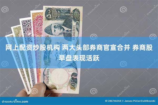 网上配资炒股机构 两大头部券商官宣合并 券商股早盘表现活跃
