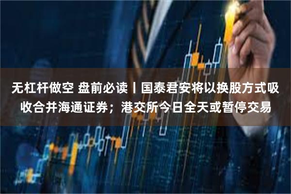 无杠杆做空 盘前必读丨国泰君安将以换股方式吸收合并海通证券；港交所今日全天或暂停交易