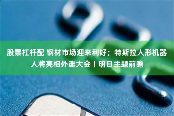 股票杠杆配 钢材市场迎来利好；特斯拉人形机器人将亮相外滩大会丨明日主题前瞻