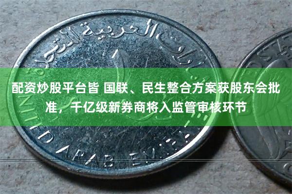 配资炒股平台皆 国联、民生整合方案获股东会批准，千亿级新券商将入监管审核环节