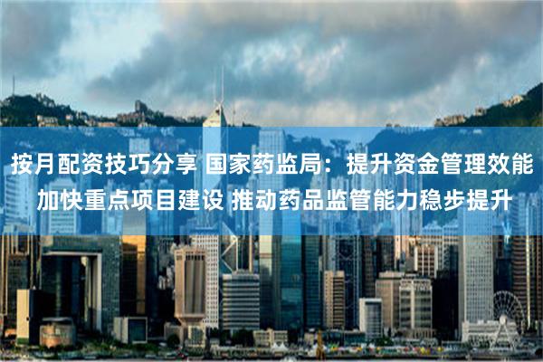 按月配资技巧分享 国家药监局：提升资金管理效能 加快重点项目建设 推动药品监管能力稳步提升