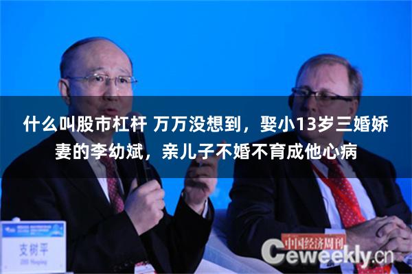 什么叫股市杠杆 万万没想到，娶小13岁三婚娇妻的李幼斌，亲儿子不婚不育成他心病