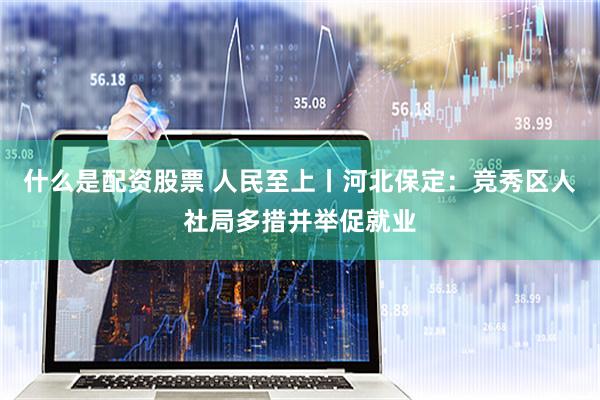 什么是配资股票 人民至上丨河北保定：竞秀区人社局多措并举促就业