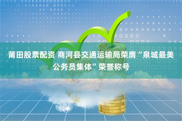 莆田股票配资 商河县交通运输局荣膺“泉城最美公务员集体”荣誉称号