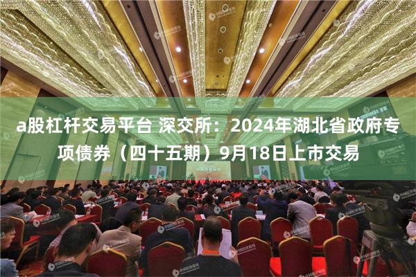 a股杠杆交易平台 深交所：2024年湖北省政府专项债券（四十五期）9月18日上市交易