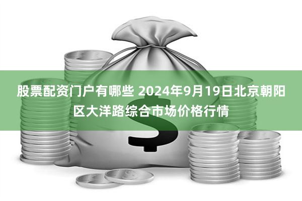 股票配资门户有哪些 2024年9月19日北京朝阳区大洋路综合市场价格行情