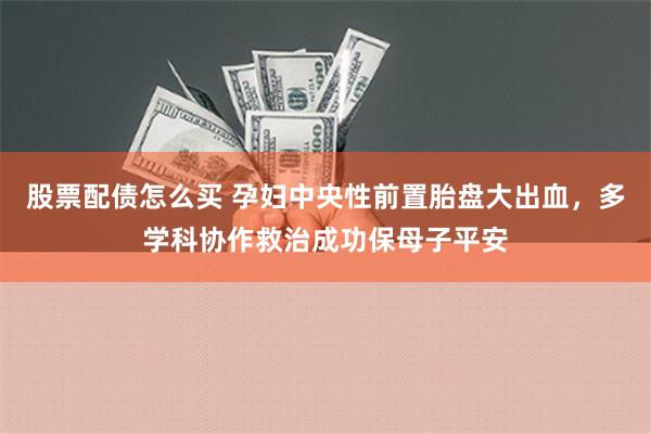 股票配债怎么买 孕妇中央性前置胎盘大出血，多学科协作救治成功保母子平安