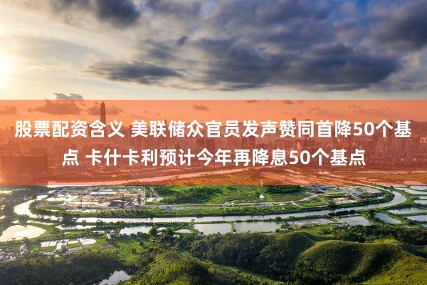 股票配资含义 美联储众官员发声赞同首降50个基点 卡什卡利预计今年再降息50个基点
