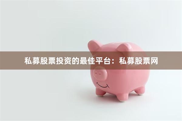 私募股票投资的最佳平台：私募股票网