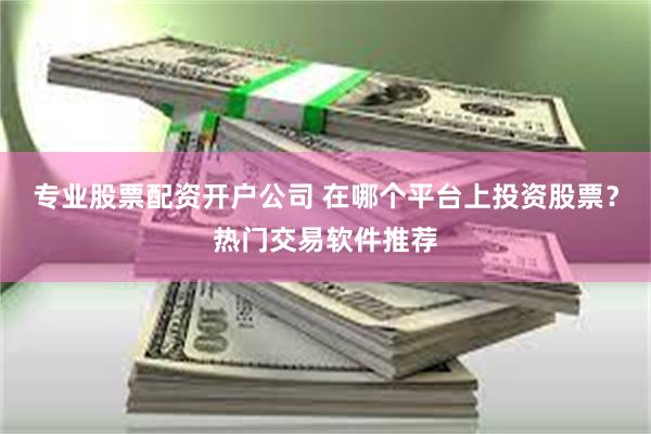 专业股票配资开户公司 在哪个平台上投资股票？热门交易软件推荐