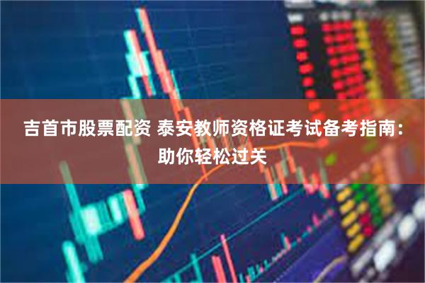 吉首市股票配资 泰安教师资格证考试备考指南：助你轻松过关