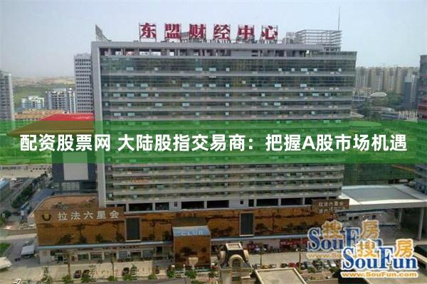 配资股票网 大陆股指交易商：把握A股市场机遇
