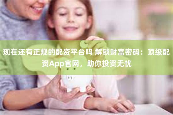 现在还有正规的配资平台吗 解锁财富密码：顶级配资App官网，助你投资无忧