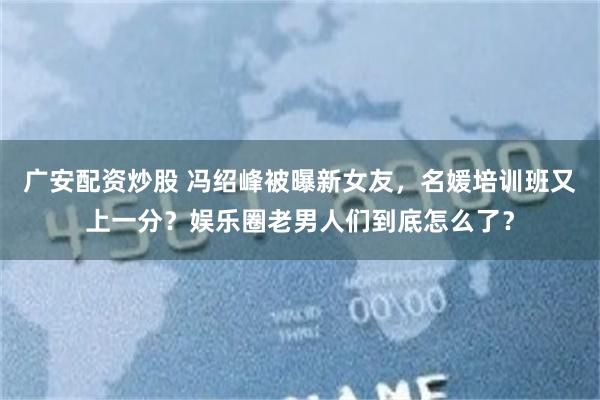广安配资炒股 冯绍峰被曝新女友，名媛培训班又上一分？娱乐圈老男人们到底怎么了？
