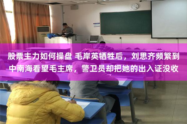 股票主力如何操盘 毛岸英牺牲后，刘思齐频繁到中南海看望毛主席，警卫员却把她的出入证没收
