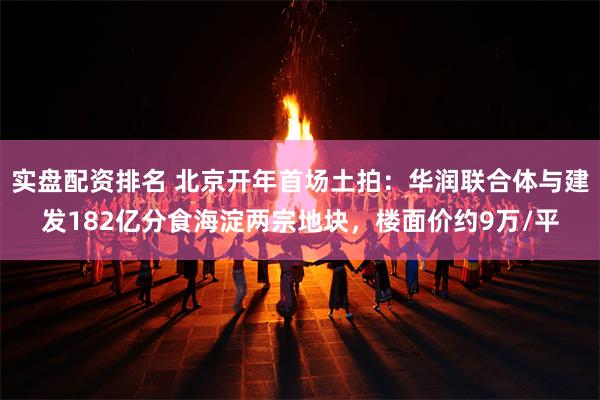 实盘配资排名 北京开年首场土拍：华润联合体与建发182亿分食海淀两宗地块，楼面价约9万/平