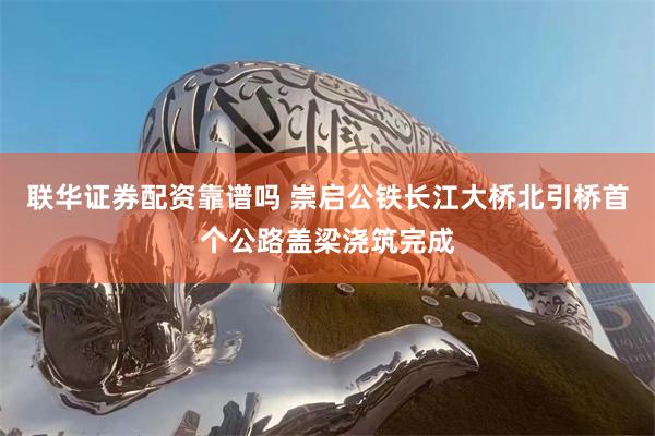 联华证券配资靠谱吗 崇启公铁长江大桥北引桥首个公路盖梁浇筑完成