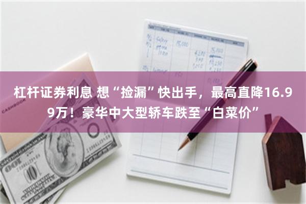 杠杆证券利息 想“捡漏”快出手，最高直降16.99万！豪华中大型轿车跌至“白菜价”