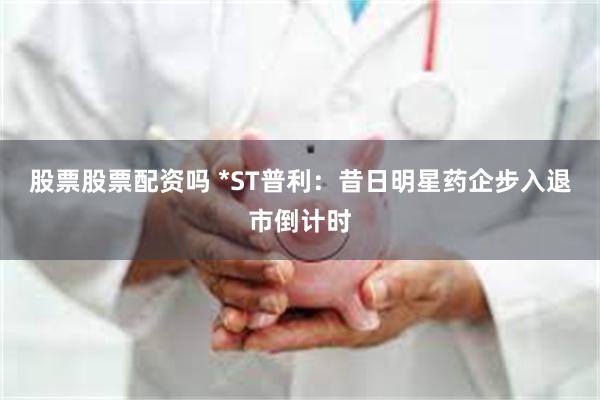 股票股票配资吗 *ST普利：昔日明星药企步入退市倒计时