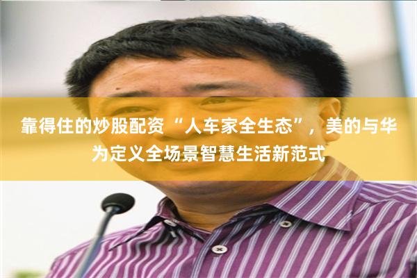 靠得住的炒股配资 “人车家全生态”，美的与华为定义全场景智慧生活新范式