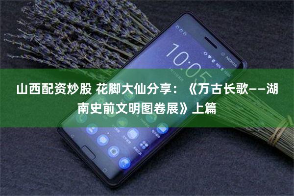 山西配资炒股 花脚大仙分享：《万古长歌——湖南史前文明图卷展》上篇