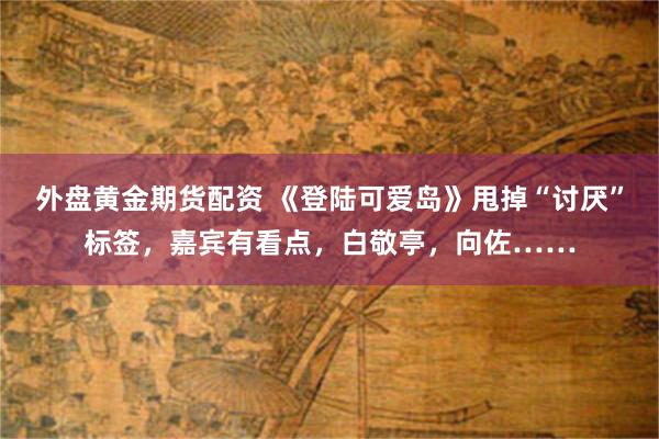 外盘黄金期货配资 《登陆可爱岛》甩掉“讨厌”标签，嘉宾有看点，白敬亭，向佐……