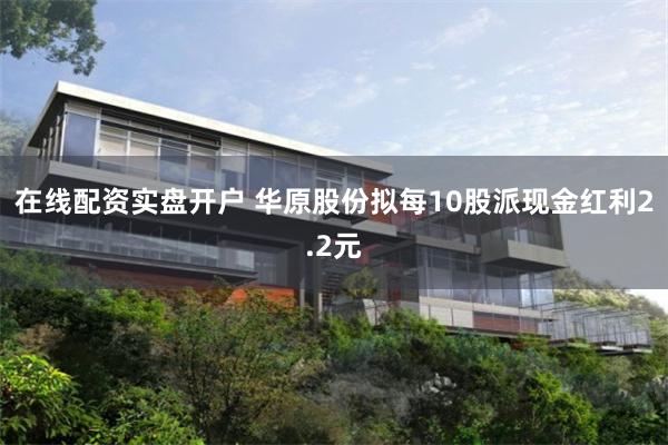 在线配资实盘开户 华原股份拟每10股派现金红利2.2元