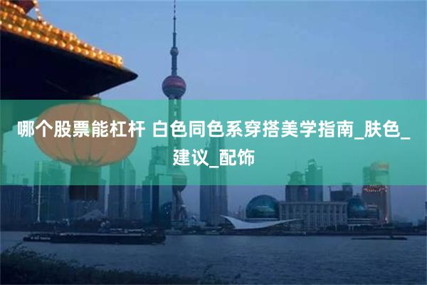 哪个股票能杠杆 白色同色系穿搭美学指南_肤色_建议_配饰