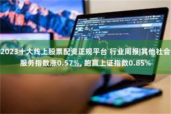 2023十大线上股票配资正规平台 行业周报|其他社会服务指数涨0.57%, 跑赢上证指数0.85%