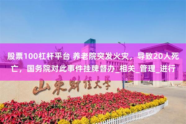 股票100杠杆平台 养老院突发火灾，导致20人死亡，国务院对此事件挂牌督办_相关_管理_进行