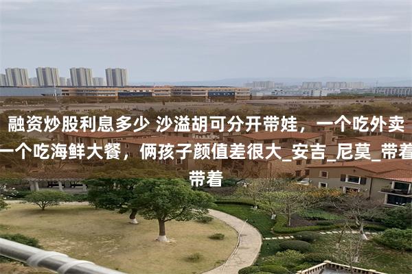 融资炒股利息多少 沙溢胡可分开带娃，一个吃外卖一个吃海鲜大餐，俩孩子颜值差很大_安吉_尼莫_带着
