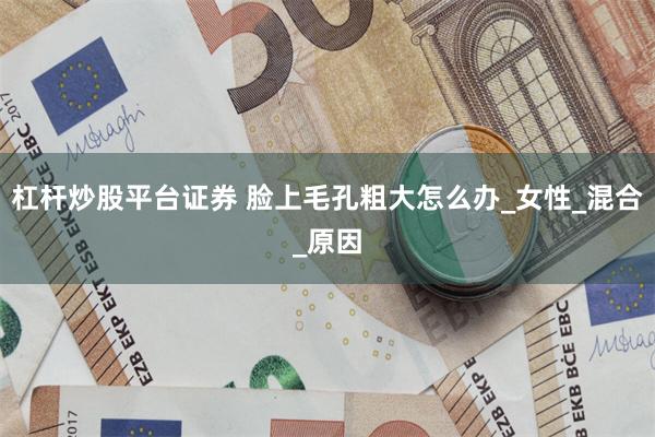 杠杆炒股平台证券 脸上毛孔粗大怎么办_女性_混合_原因
