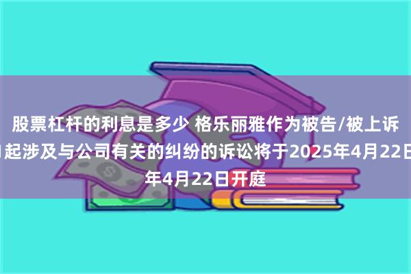 股票杠杆的利息是多少 格乐丽雅作为被告/被上诉人的1起涉及与公司有关的纠纷的诉讼将于2025年4月22日开庭