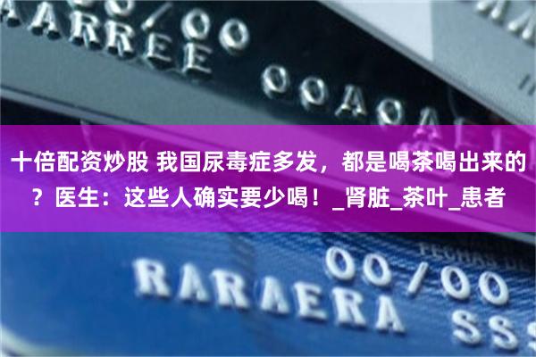 十倍配资炒股 我国尿毒症多发，都是喝茶喝出来的？医生：这些人确实要少喝！_肾脏_茶叶_患者