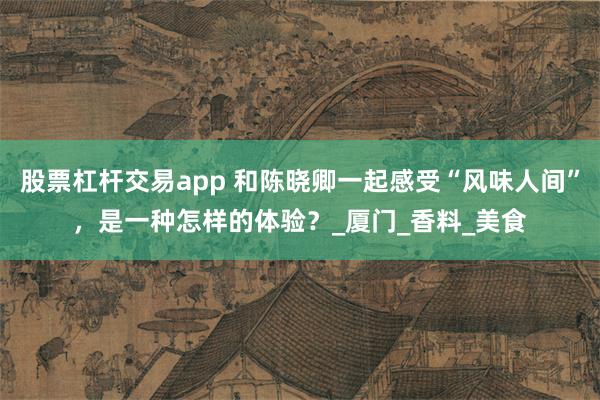 股票杠杆交易app 和陈晓卿一起感受“风味人间”，是一种怎样的体验？_厦门_香料_美食
