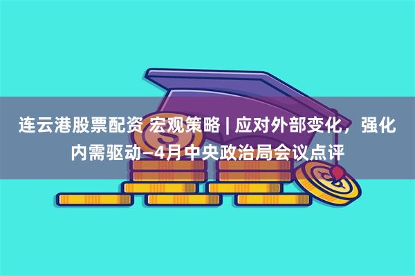 连云港股票配资 宏观策略 | 应对外部变化，强化内需驱动—4月中央政治局会议点评