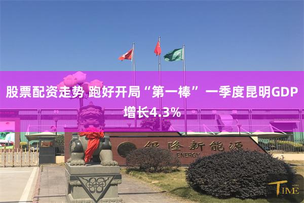 股票配资走势 跑好开局“第一棒” 一季度昆明GDP增长4.3%
