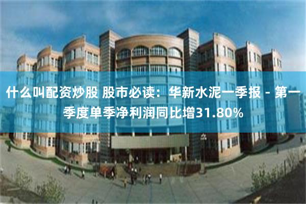 什么叫配资炒股 股市必读：华新水泥一季报 - 第一季度单季净利润同比增31.80%