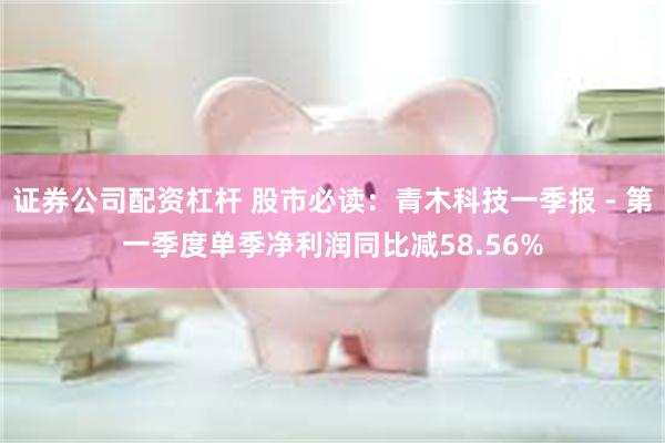 证券公司配资杠杆 股市必读：青木科技一季报 - 第一季度单季净利润同比减58.56%