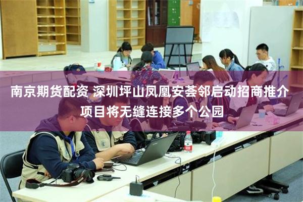 南京期货配资 深圳坪山凤凰安荟邻启动招商推介 项目将无缝连接多个公园