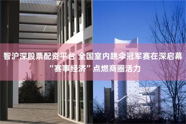 智沪深股票配资平台 全国室内跳伞冠军赛在深启幕 “赛事经济”点燃商圈活力