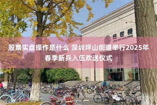 股票实盘操作是什么 深圳坪山街道举行2025年春季新兵入伍欢送仪式
