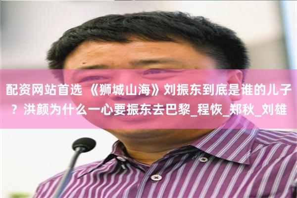 配资网站首选 《狮城山海》刘振东到底是谁的儿子？洪颜为什么一心要振东去巴黎_程恢_郑秋_刘雄