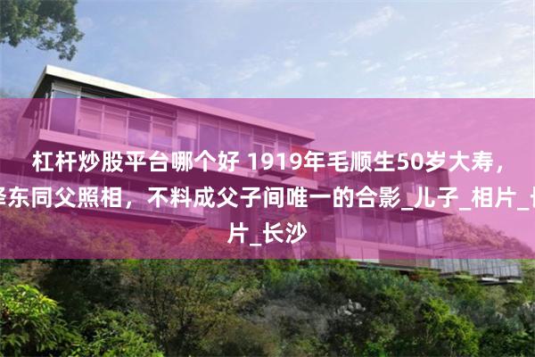 杠杆炒股平台哪个好 1919年毛顺生50岁大寿，毛泽东同父照相，不料成父子间唯一的合影_儿子_相片_长沙