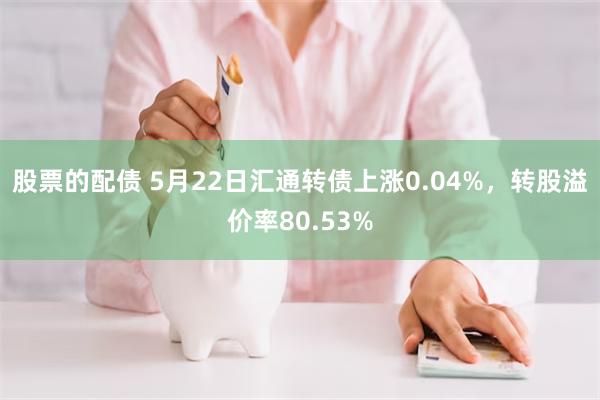 股票的配债 5月22日汇通转债上涨0.04%，转股溢价率80.53%