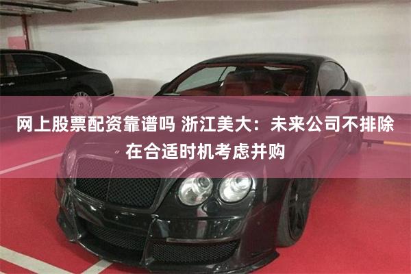 网上股票配资靠谱吗 浙江美大：未来公司不排除在合适时机考虑并购