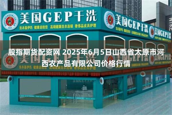 股指期货配资网 2025年6月5日山西省太原市河西农产品有限公司价格行情