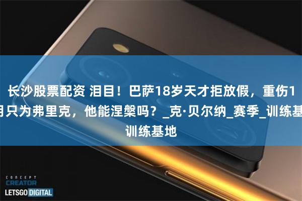长沙股票配资 泪目！巴萨18岁天才拒放假，重伤10月只为弗里克，他能涅槃吗？_克·贝尔纳_赛季_训练基地