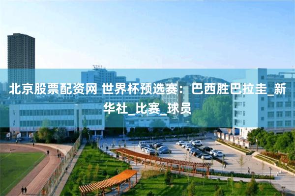 北京股票配资网 世界杯预选赛：巴西胜巴拉圭_新华社_比赛_球员